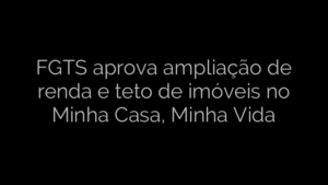​FGTS aprova ampliação de renda e teto de imóveis no Minha Casa, Minha Vida 